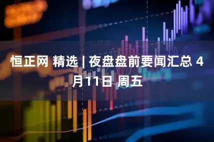 恒正网 精选 | 夜盘盘前要闻汇总 4月11日 周五