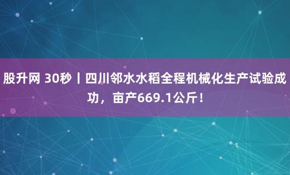 股升网 30秒丨四川邻水水稻全程机械化生产试验成功，亩产669.1公斤！