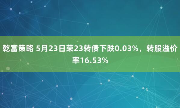 乾富策略 5月23日荣23转债下跌0.03%，转股溢价率16.53%