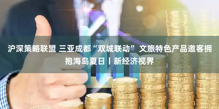 沪深策略联盟 三亚成都“双城联动” 文旅特色产品邀客拥抱海岛夏日丨新经济视界