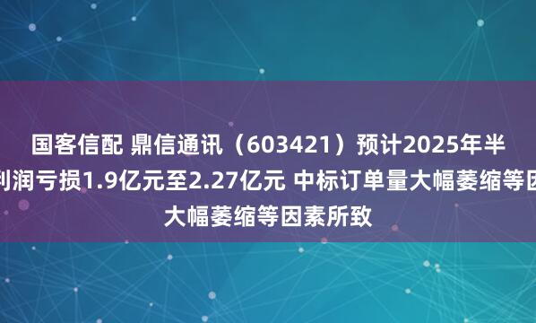 国客信配 鼎信通讯（603421）预计2025年半年度净利润亏损1.9亿元至2.27亿元 中标订单量大幅萎缩等因素所致