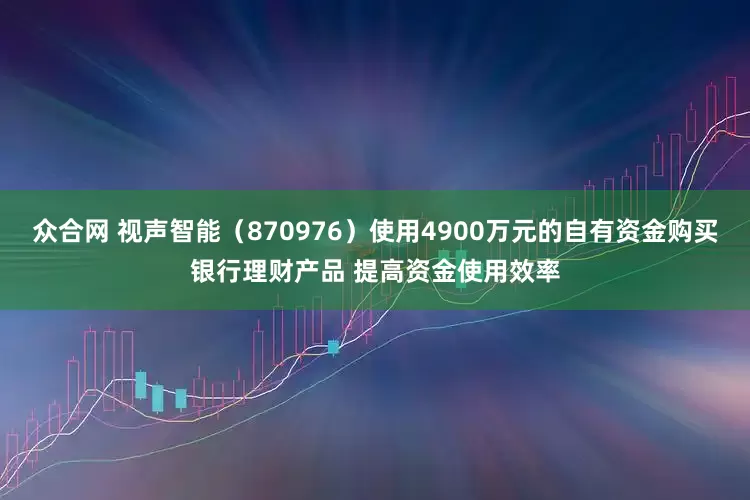 众合网 视声智能（870976）使用4900万元的自有资金购买银行理财产品 提高资金使用效率