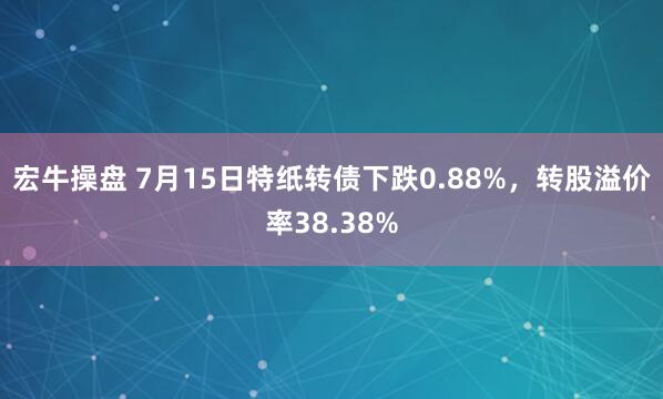 宏牛操盘 7月15日特纸转债下跌0.88%，转股溢价率38.38%