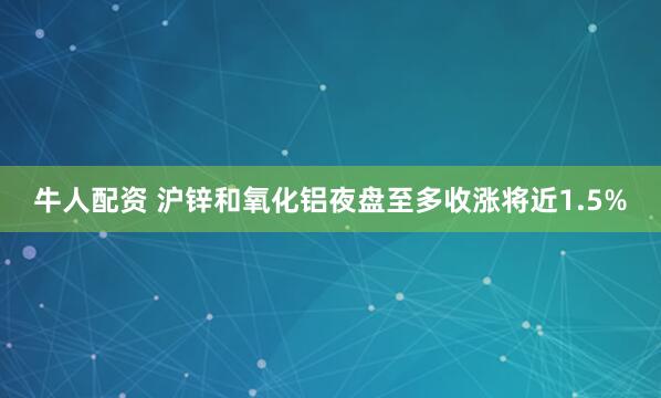 牛人配资 沪锌和氧化铝夜盘至多收涨将近1.5%