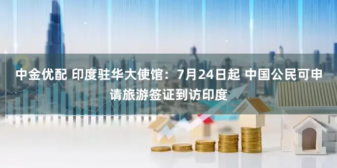 中金优配 印度驻华大使馆：7月24日起 中国公民可申请旅游签证到访印度