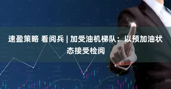 速盈策略 看阅兵 | 加受油机梯队：以预加油状态接受检阅