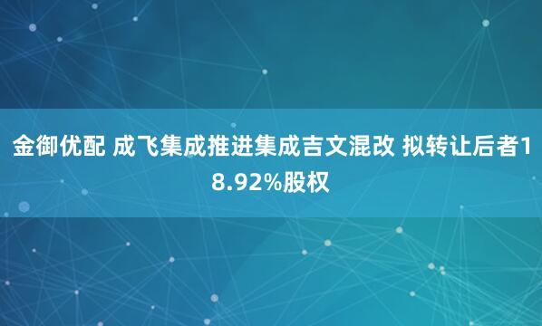 金御优配 成飞集成推进集成吉文混改 拟转让后者18.92%股权
