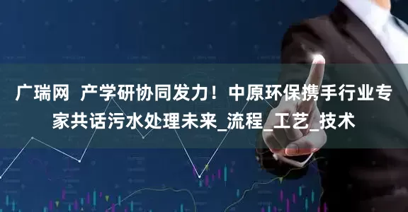 广瑞网  产学研协同发力！中原环保携手行业专家共话污水处理未来_流程_工艺_技术