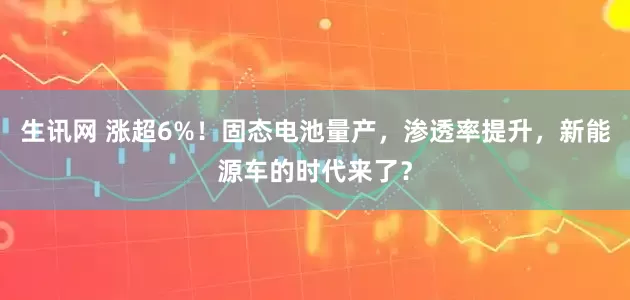 生讯网 涨超6%！固态电池量产，渗透率提升，新能源车的时代来了？