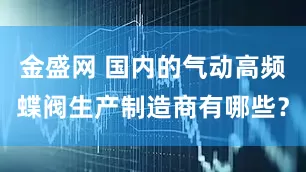 金盛网 国内的气动高频蝶阀生产制造商有哪些？