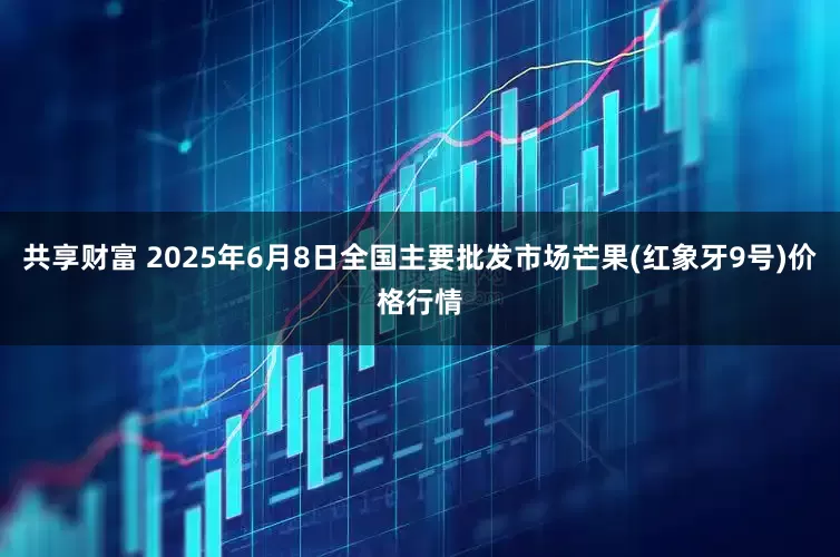 共享财富 2025年6月8日全国主要批发市场芒果(红象牙9号)价格行情