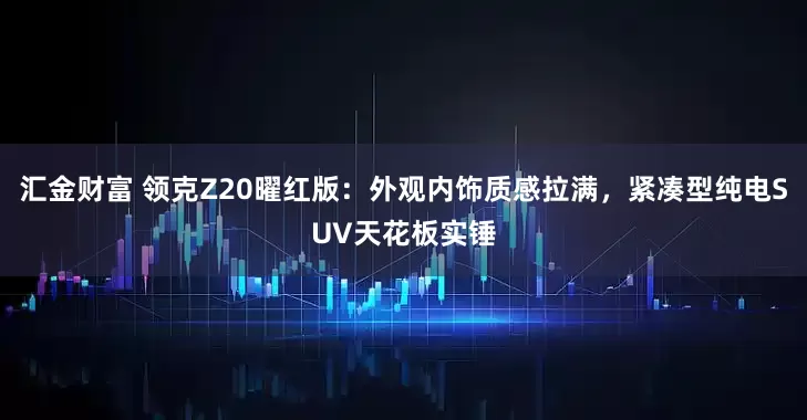 汇金财富 领克Z20曜红版：外观内饰质感拉满，紧凑型纯电SUV天花板实锤