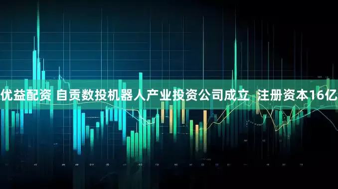 优益配资 自贡数投机器人产业投资公司成立  注册资本16亿