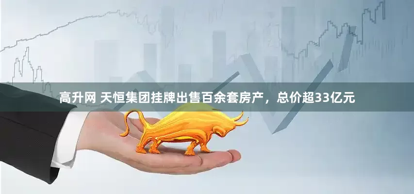 高升网 天恒集团挂牌出售百余套房产，总价超33亿元