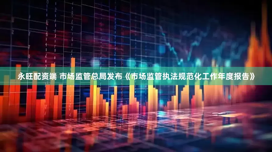 永旺配资端 市场监管总局发布《市场监管执法规范化工作年度报告》