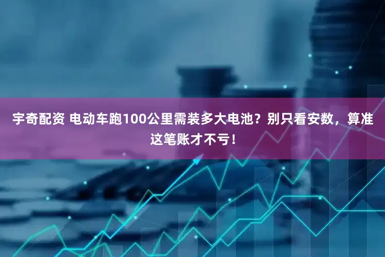 宇奇配资 电动车跑100公里需装多大电池？别只看安数，算准这笔账才不亏！