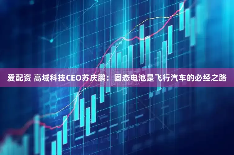 爱配资 高域科技CEO苏庆鹏：固态电池是飞行汽车的必经之路