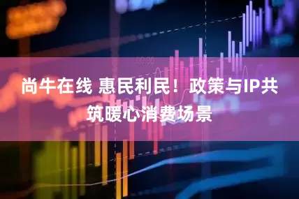 尚牛在线 惠民利民！政策与IP共筑暖心消费场景